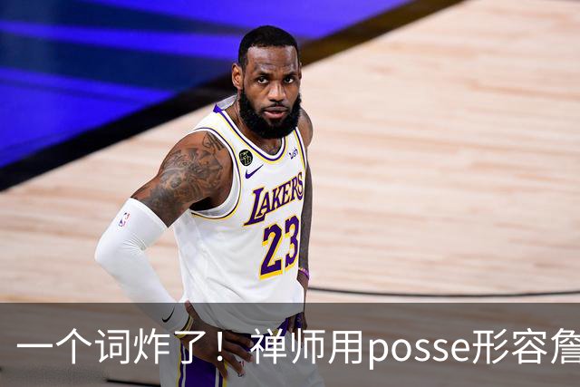 一个词炸了！禅师用posse形容詹皇团队，老詹：你双标