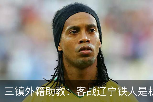 三镇外籍助教：客战辽宁铁人是机遇，这个赛季对我们比较复杂