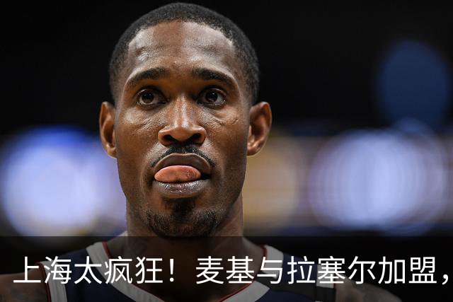 上海太疯狂！麦基与拉塞尔加盟，后者可实现砍分，前者仍存疑！