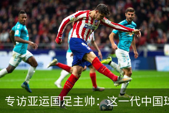 专访亚运国足主帅：这一代中国球员很有机会打进世界杯