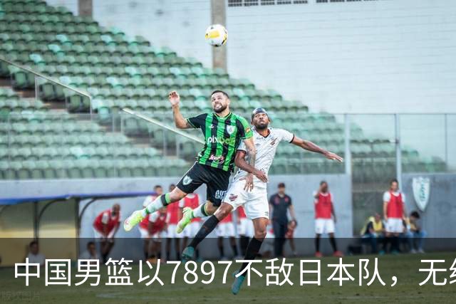 中国男篮以7897不敌日本队，无缘亚运会男篮决赛！
