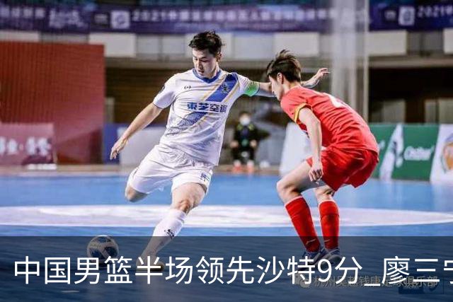 中国男篮半场领先沙特9分 廖三宁15分全队篮板25-10碾压