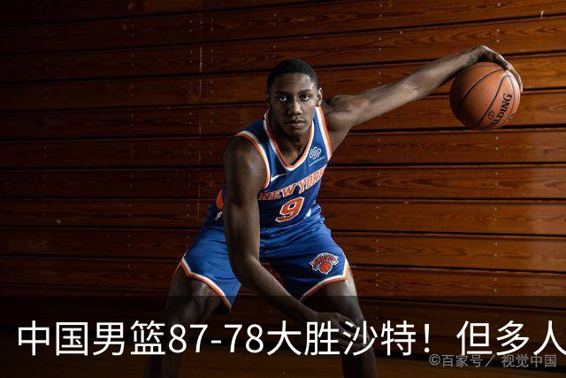 中国男篮87-78大胜沙特！但多人状态拉胯，两大缺陷或葬送夺冠路