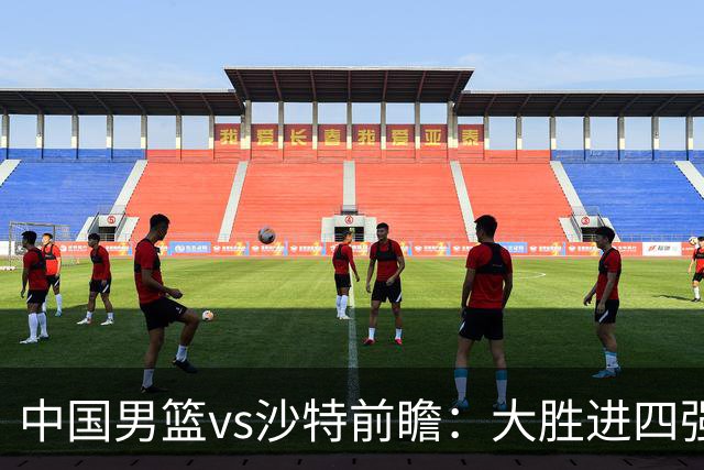 中国男篮vs沙特前瞻：大胜进四强无悬念 王俊杰廖三宁有望暴走