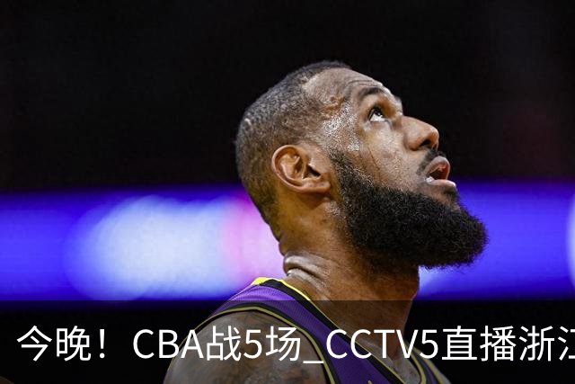 今晚！CBA战5场 CCTV5直播浙江广厦VS山西男篮，天津PK最水总冠军四川男篮