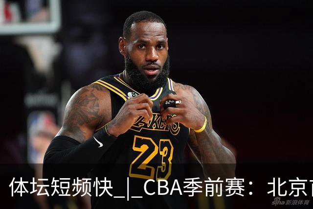 体坛短频快 | CBA季前赛：北京首钢首秀战胜宁波队，主帅李楠点评新外援