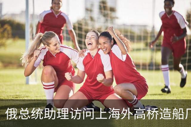 俄总统助理访问上海外高桥造船厂