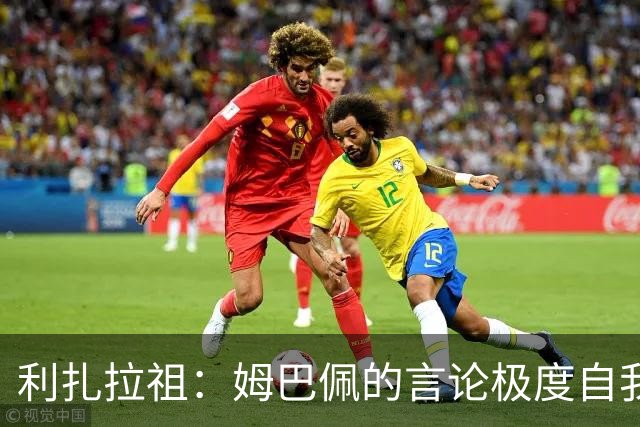 利扎拉祖：姆巴佩的言论极度自我，可别真闹出什么矛盾来