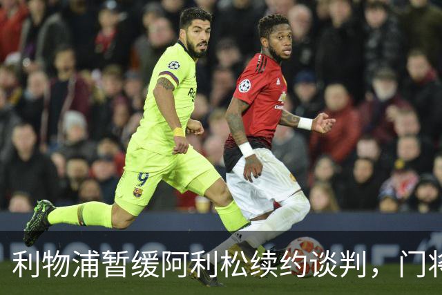 利物浦暂缓阿利松续约谈判，门将未来规划仍在评估中
