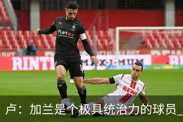 卢：加兰是个极具统治力的球员 他正在成为我们场内场外的领袖
