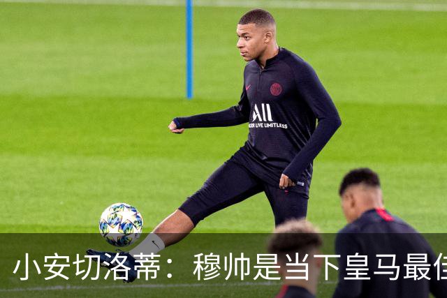 小安切洛蒂：穆帅是当下皇马最佳人选；世上找不到下个克罗斯