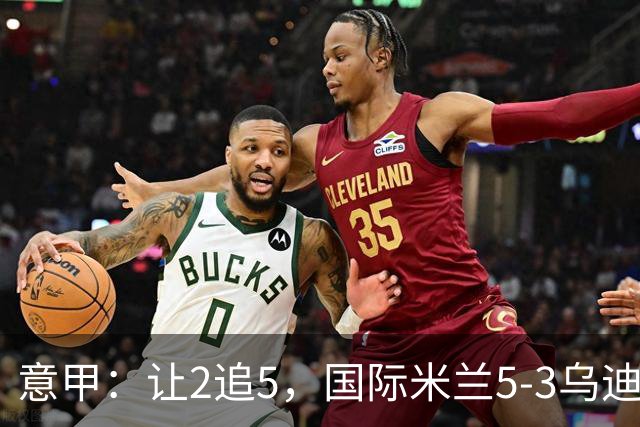 意甲：让2追5，国际米兰5-3乌迪内斯，连续两轮0‑2落后大逆转