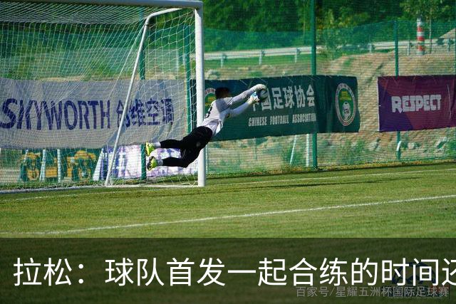 拉松：球队首发一起合练的时间还不算多 第二阵容空间出色