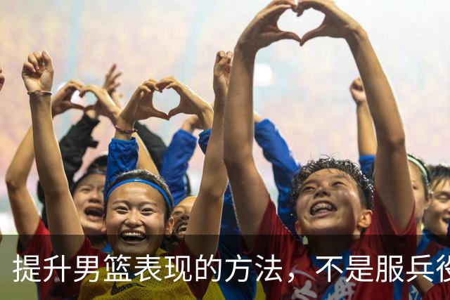 提升男篮表现的方法，不是服兵役而是减少集训+走出去