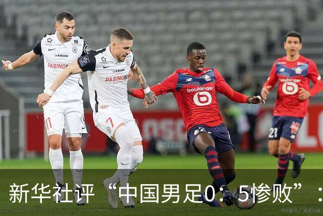 新华社评“中国男足0：5惨败”：令人震惊，战意不浓、作风松懈，抑或把比赛当成“例行公事”，不仅是对球迷的辜负，更是对国脚身份的亵渎