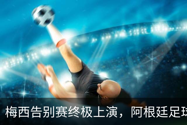梅西告别赛终极上演，阿根廷足球三重分水岭，阿媒：中国行因此取消