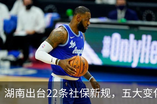湖南出台22条社保新规，五大变化惠及全省劳动者