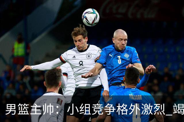男篮主帅：小组竞争格外激烈 竭尽全力去争胜