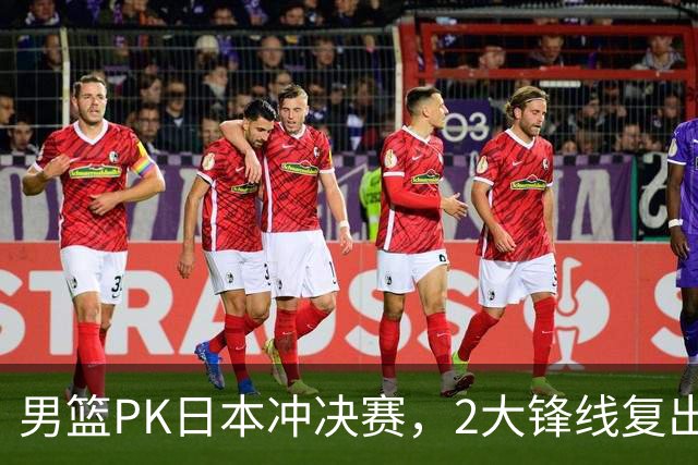 男篮PK日本冲决赛，2大锋线复出，裁判安排出炉，央视调整直播计划