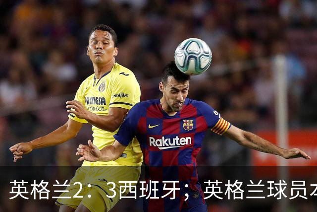 英格兰2：3西班牙；英格兰球员本场表现：阿森纳、曼城防线搭档崩盘，皇马、巴萨西甲双星闪耀！