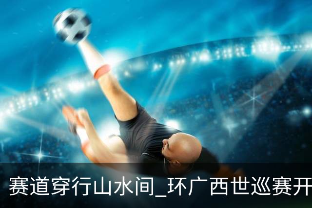 赛道穿行山水间 环广西世巡赛开拓文体旅融合新图景-国际在线
