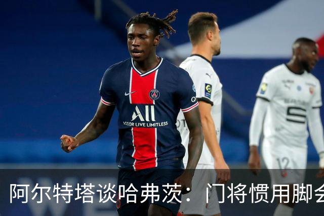 阿尔特塔谈哈弗茨：门将惯用脚会影响他的站位
