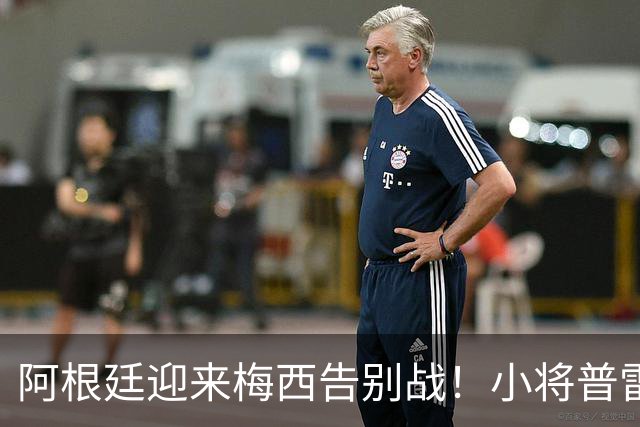 阿根廷迎来梅西告别战！小将普雷斯蒂安尼：能和梅西并肩是梦想