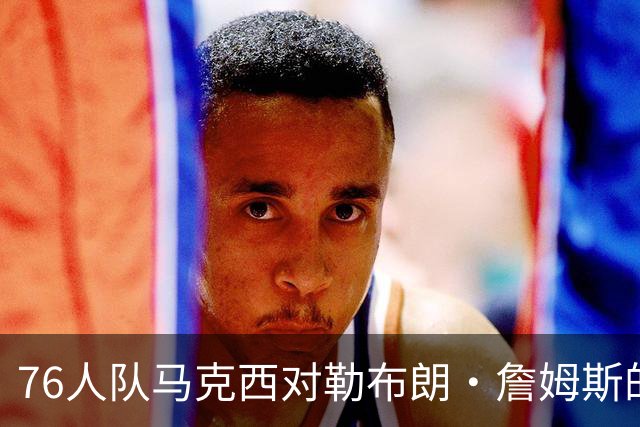 76人队马克西对勒布朗·詹姆斯的加盟兴奋不已，但有一个小遗憾