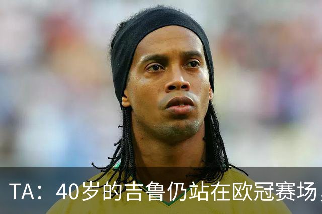 TA：40岁的吉鲁仍站在欧冠赛场，他职业生涯留下了辉煌的足球遗产