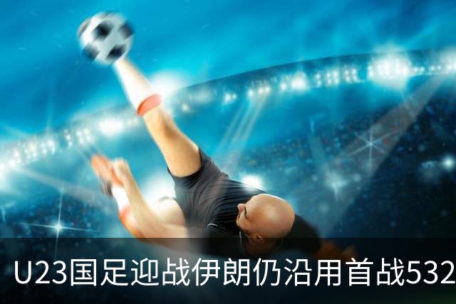 U23国足迎战伊朗仍沿用首战532阵型 个别位置进行人员微调